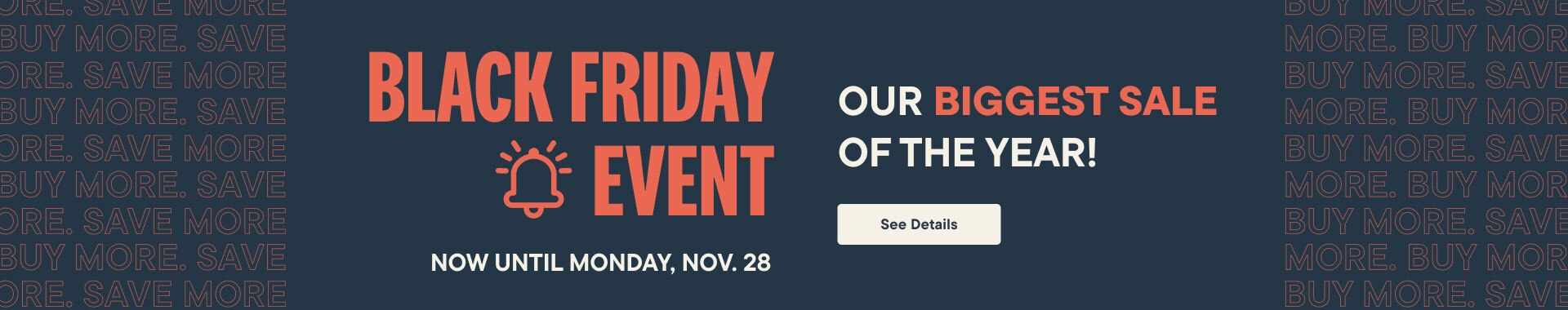 Black Friday Event Now until Monday, Nov 28. Save on EVERYTHING!* See Details.